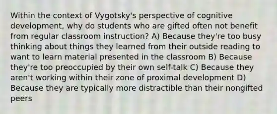 Within the context of Vygotsky's perspective of cognitive development, why do students who are gifted often not benefit from regular classroom instruction? A) Because they're too busy thinking about things they learned from their outside reading to want to learn material presented in the classroom B) Because they're too preoccupied by their own self-talk C) Because they aren't working within their zone of proximal development D) Because they are typically more distractible than their nongifted peers