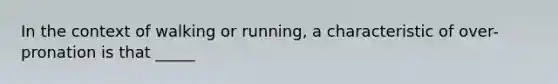 In the context of walking or running, a characteristic of over-pronation is that _____