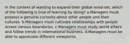 In the context of wanting to expand their global mind-set, which of the following is true of learning by doing? a.Managers must possess a genuine curiosity about other people and their cultures. b.Managers must cultivate relationships with people across various boundaries. c.Managers must study world affairs and follow trends in international business. d.Managers must be able to appreciate different viewpoints.