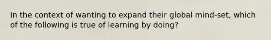 In the context of wanting to expand their global mind-set, which of the following is true of learning by doing?