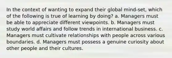 In the context of wanting to expand their global mind-set, which of the following is true of learning by doing? a. Managers must be able to appreciate different viewpoints. b. Managers must study world affairs and follow trends in international business. c. Managers must cultivate relationships with people across various boundaries. d. Managers must possess a genuine curiosity about other people and their cultures.