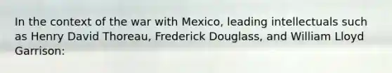 In the context of the war with Mexico, leading intellectuals such as Henry David Thoreau, Frederick Douglass, and William Lloyd Garrison: