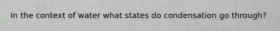 In the context of water what states do condensation go through?