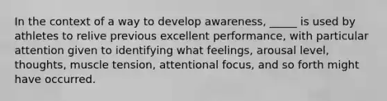 In the context of a way to develop awareness, _____ is used by athletes to relive previous excellent performance, with particular attention given to identifying what feelings, arousal level, thoughts, muscle tension, attentional focus, and so forth might have occurred.