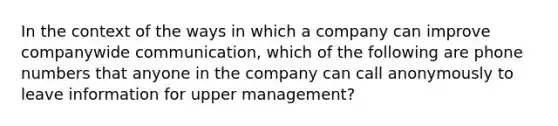 In the context of the ways in which a company can improve companywide communication, which of the following are phone numbers that anyone in the company can call anonymously to leave information for upper management?