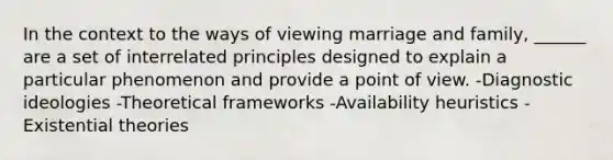 In the context to the ways of viewing marriage and family, ______ are a set of interrelated principles designed to explain a particular phenomenon and provide a point of view. -Diagnostic ideologies -Theoretical frameworks -Availability heuristics -Existential theories