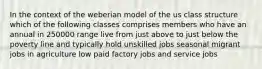 In the context of the weberian model of the us class structure which of the following classes comprises members who have an annual in 250000 range live from just above to just below the poverty line and typically hold unskilled jobs seasonal migrant jobs in agriculture low paid factory jobs and service jobs