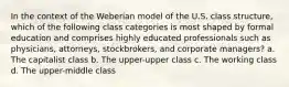 In the context of the Weberian model of the U.S. class structure, which of the following class categories is most shaped by formal education and comprises highly educated professionals such as physicians, attorneys, stockbrokers, and corporate managers? a. The capitalist class b. The upper-upper class c. The working class d. The upper-middle class