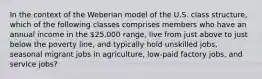 In the context of the Weberian model of the U.S. class structure, which of the following classes comprises members who have an annual income in the 25,000 range, live from just above to just below the poverty line, and typically hold unskilled jobs, seasonal migrant jobs in agriculture, low-paid factory jobs, and service jobs?