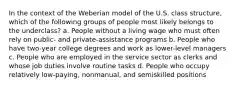 In the context of the Weberian model of the U.S. class structure, which of the following groups of people most likely belongs to the underclass? a. People without a living wage who must often rely on public- and private-assistance programs b. People who have two-year college degrees and work as lower-level managers c. People who are employed in the service sector as clerks and whose job duties involve routine tasks d. People who occupy relatively low-paying, nonmanual, and semiskilled positions