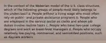 In the context of the Weberian model of the U.S. class structure, which of the following groups of people most likely belongs to the underclass? a. People without a living wage who must often rely on public- and private-assistance programs b. People who are employed in the service sector as clerks and whose job duties involve routine tasks c. People who have two-year college degrees and work as lower-level managers d. People who occupy relatively low-paying, nonmanual, and semiskilled positions, such as daycare workers