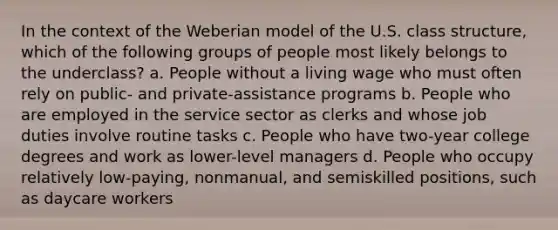 In the context of the Weberian model of the U.S. class structure, which of the following groups of people most likely belongs to the underclass? a. People without a living wage who must often rely on public- and private-assistance programs b. People who are employed in the service sector as clerks and whose job duties involve routine tasks c. People who have two-year college degrees and work as lower-level managers d. People who occupy relatively low-paying, nonmanual, and semiskilled positions, such as daycare workers