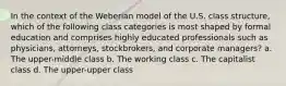 In the context of the Weberian model of the U.S. class structure, which of the following class categories is most shaped by formal education and comprises highly educated professionals such as physicians, attorneys, stockbrokers, and corporate managers? a. The upper-middle class b. The working class c. The capitalist class d. The upper-upper class