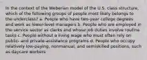 In the context of the Weberian model of the U.S. class structure, which of the following groups of people most likely belongs to the underclass? a. People who have two-year college degrees and work as lower-level managers b. People who are employed in the service sector as clerks and whose job duties involve routine tasks c. People without a living wage who must often rely on public- and private-assistance programs d. People who occupy relatively low-paying, nonmanual, and semiskilled positions, such as daycare workers