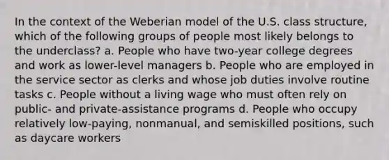 In the context of the Weberian model of the U.S. class structure, which of the following groups of people most likely belongs to the underclass? a. People who have two-year college degrees and work as lower-level managers b. People who are employed in the service sector as clerks and whose job duties involve routine tasks c. People without a living wage who must often rely on public- and private-assistance programs d. People who occupy relatively low-paying, nonmanual, and semiskilled positions, such as daycare workers