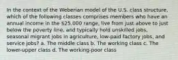 In the context of the Weberian model of the U.S. class structure, which of the following classes comprises members who have an annual income in the 25,000 range, live from just above to just below the poverty line, and typically hold unskilled jobs, seasonal migrant jobs in agriculture, low-paid factory jobs, and service jobs? a. The middle class b. The working class c. The lower-upper class d. The working-poor class