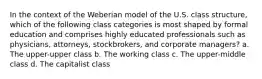 In the context of the Weberian model of the U.S. class structure, which of the following class categories is most shaped by formal education and comprises highly educated professionals such as physicians, attorneys, stockbrokers, and corporate managers? a. The upper-upper class b. The working class c. The upper-middle class d. The capitalist class