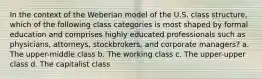 In the context of the Weberian model of the U.S. class structure, which of the following class categories is most shaped by formal education and comprises highly educated professionals such as physicians, attorneys, stockbrokers, and corporate managers? a. The upper-middle class b. The working class c. The upper-upper class d. The capitalist class