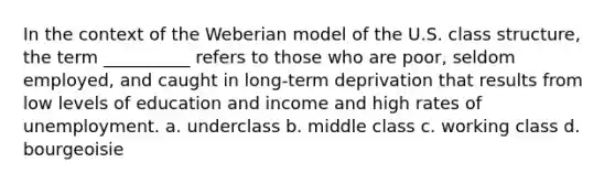 In the context of the Weberian model of the U.S. class structure, the term __________ refers to those who are poor, seldom employed, and caught in long-term deprivation that results from low levels of education and income and high rates of unemployment. a. underclass b. middle class c. working class d. bourgeoisie