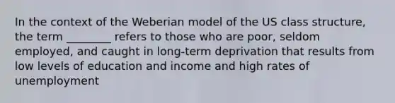 In the context of the Weberian model of the US class structure, the term ________ refers to those who are poor, seldom employed, and caught in long-term deprivation that results from low levels of education and income and high rates of unemployment