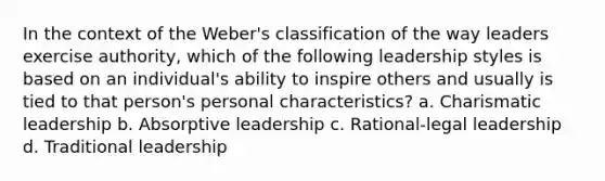 In the context of the Weber's classification of the way leaders exercise authority, which of the following leadership styles is based on an individual's ability to inspire others and usually is tied to that person's personal characteristics? a. Charismatic leadership b. Absorptive leadership c. Rational-legal leadership d. Traditional leadership