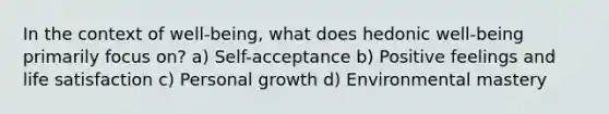 In the context of well-being, what does hedonic well-being primarily focus on? a) Self-acceptance b) Positive feelings and life satisfaction c) Personal growth d) Environmental mastery