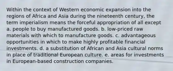 Within the context of Western economic expansion into the regions of Africa and Asia during the nineteenth century, the term imperialism means the forceful appropriation of all except a. people to buy manufactured goods. b. low-priced raw materials with which to manufacture goods. c. advantageous opportunities in which to make highly profitable financial investments. d. a substitution of African and Asia cultural norms in place of traditional European culture. e. areas for investments in European-based construction companies.