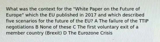 What was the context for the "White Paper on the Future of Europe" which the EU published in 2017 and which described five scenarios for the future of the EU? A The failure of the TTIP negotiations B None of these C The first voluntary exit of a member country (Brexit) D The Eurozone Crisis