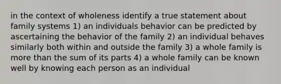 in the context of wholeness identify a true statement about family systems 1) an individuals behavior can be predicted by ascertaining the behavior of the family 2) an individual behaves similarly both within and outside the family 3) a whole family is more than the sum of its parts 4) a whole family can be known well by knowing each person as an individual