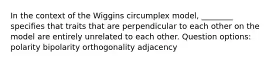 In the context of the Wiggins circumplex model, ________ specifies that traits that are perpendicular to each other on the model are entirely unrelated to each other. Question options: polarity bipolarity orthogonality adjacency