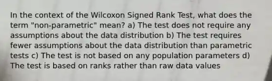 In the context of the Wilcoxon Signed Rank Test, what does the term "non-parametric" mean? a) The test does not require any assumptions about the data distribution b) The test requires fewer assumptions about the data distribution than parametric tests c) The test is not based on any population parameters d) The test is based on ranks rather than raw data values