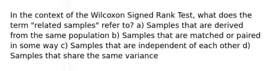 In the context of the Wilcoxon Signed Rank Test, what does the term "related samples" refer to? a) Samples that are derived from the same population b) Samples that are matched or paired in some way c) Samples that are independent of each other d) Samples that share the same variance