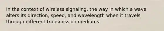 In the context of wireless signaling, the way in which a wave alters its direction, speed, and wavelength when it travels through different transmission mediums.