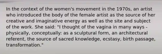 In the context of the women's movement in the 1970s, an artist who introduced the body of the female artist as the source of her creative and imaginative energy as well as the site and subject of the work. She said: "I thought of the vagina in many ways - physically, conceptually: as a sculptural form, an architectural referent, the source of sacred knowledge, ecstasy, birth passage, transformation."