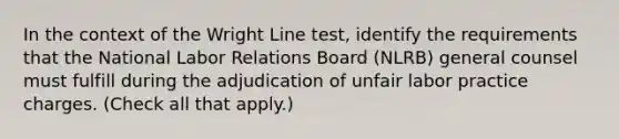 In the context of the Wright Line test, identify the requirements that the National Labor Relations Board (NLRB) general counsel must fulfill during the adjudication of unfair labor practice charges. (Check all that apply.)