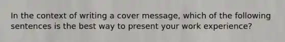 In the context of writing a cover message, which of the following sentences is the best way to present your work experience?