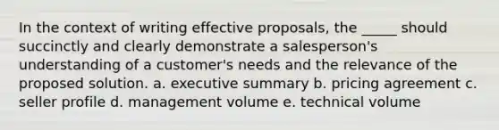 In the context of writing effective proposals, the _____ should succinctly and clearly demonstrate a salesperson's understanding of a customer's needs and the relevance of the proposed solution. a. executive summary b. pricing agreement c. seller profile d. management volume e. technical volume