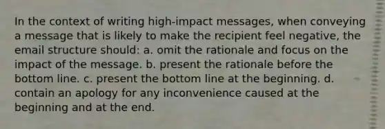 In the context of writing high-impact messages, when conveying a message that is likely to make the recipient feel negative, the email structure should: a. omit the rationale and focus on the impact of the message. b. present the rationale before the bottom line. c. present the bottom line at the beginning. d. contain an apology for any inconvenience caused at the beginning and at the end.