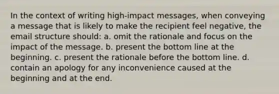 In the context of writing high-impact messages, when conveying a message that is likely to make the recipient feel negative, the email structure should: a. omit the rationale and focus on the impact of the message. b. present the bottom line at the beginning. c. present the rationale before the bottom line. d. contain an apology for any inconvenience caused at the beginning and at the end.