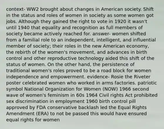 context- WW2 brought about changes in American society. Shift in the status and roles of women in society as some women got jobs. Although they gained the right to vote in 1920 it wasn't until 1940 that equality and recognition as full members of society became actively reached for. answer- women shifted from a familial role to an independent, intelligent, and influential member of society; their roles in the new American economy, the rebirth of the women's movement, and advances in birth control and other reproductive technology aided this shift of the status of women. On the other hand, the persistence of traditional women's roles proved to be a road block for women independence and empowerment. evidence- Rosie the Riveter poster celebrated women who worked in arms factories. patriotic symbol National Organization for Women (NOW) 1966 second wave of women's feminism in 60s 1964 Civil rights Act prohibited sex discrimination in employment 1960 birth control pill approved by FDA conservative backlash led the Equal Rights Amendment (ERA) to not be passed this would have ensured equal rights for women