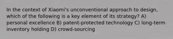 In the context of Xiaomi's unconventional approach to design, which of the following is a key element of its strategy? A) personal excellence B) patent-protected technology C) long-term inventory holding D) crowd-sourcing