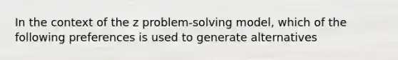 In the context of the z problem-solving model, which of the following preferences is used to generate alternatives