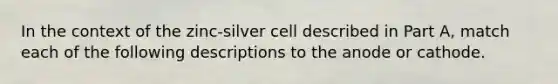 In the context of the zinc-silver cell described in Part A, match each of the following descriptions to the anode or cathode.