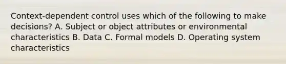 Context-dependent control uses which of the following to make decisions? A. Subject or object attributes or environmental characteristics B. Data C. Formal models D. Operating system characteristics