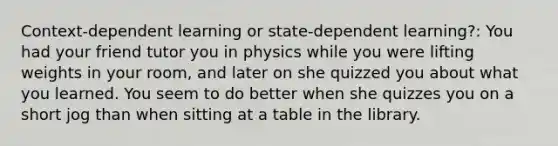 Context-dependent learning or state-dependent learning?: You had your friend tutor you in physics while you were lifting weights in your room, and later on she quizzed you about what you learned. You seem to do better when she quizzes you on a short jog than when sitting at a table in the library.