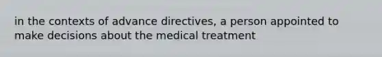 in the contexts of <a href='https://www.questionai.com/knowledge/kMO14wF0mf-advance-directives' class='anchor-knowledge'>advance directives</a>, a person appointed to make decisions about the medical treatment