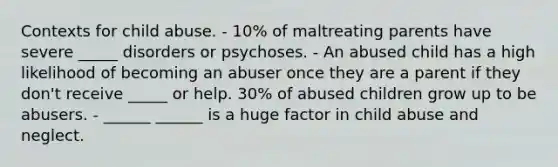 Contexts for child abuse. - 10% of maltreating parents have severe _____ disorders or psychoses. - An abused child has a high likelihood of becoming an abuser once they are a parent if they don't receive _____ or help. 30% of abused children grow up to be abusers. - ______ ______ is a huge factor in child abuse and neglect.