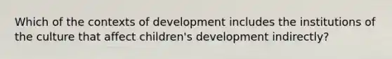 Which of the contexts of development includes the institutions of the culture that affect children's development indirectly?