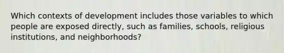 Which contexts of development includes those variables to which people are exposed directly, such as families, schools, religious institutions, and neighborhoods?