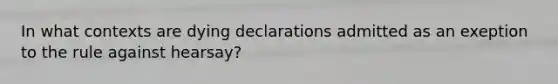 In what contexts are dying declarations admitted as an exeption to the rule against hearsay?